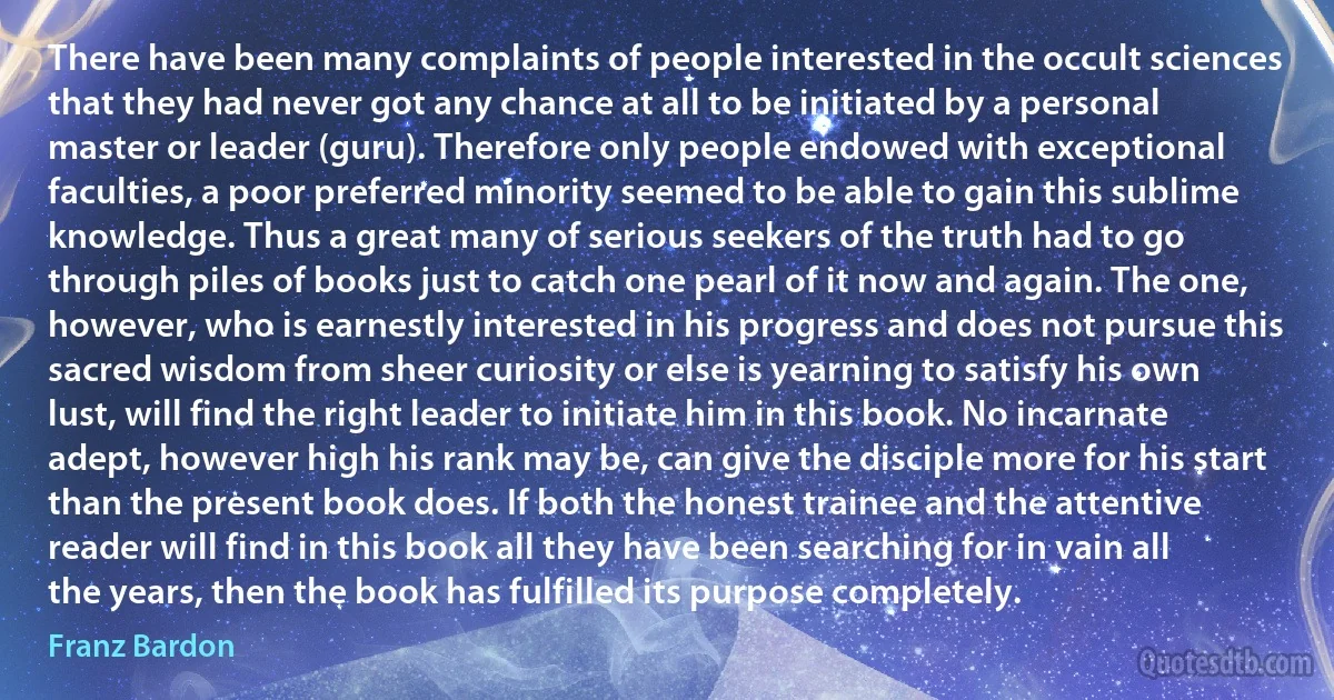 There have been many complaints of people interested in the occult sciences that they had never got any chance at all to be initiated by a personal master or leader (guru). Therefore only people endowed with exceptional faculties, a poor preferred minority seemed to be able to gain this sublime knowledge. Thus a great many of serious seekers of the truth had to go through piles of books just to catch one pearl of it now and again. The one, however, who is earnestly interested in his progress and does not pursue this sacred wisdom from sheer curiosity or else is yearning to satisfy his own lust, will find the right leader to initiate him in this book. No incarnate adept, however high his rank may be, can give the disciple more for his start than the present book does. If both the honest trainee and the attentive reader will find in this book all they have been searching for in vain all the years, then the book has fulfilled its purpose completely. (Franz Bardon)