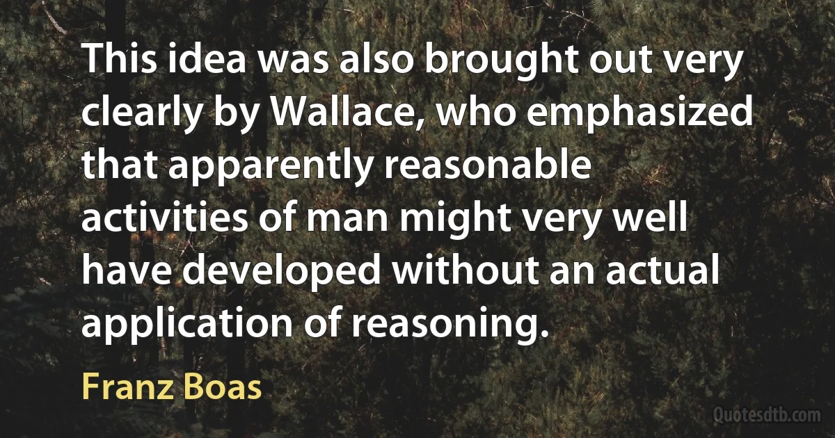 This idea was also brought out very clearly by Wallace, who emphasized that apparently reasonable activities of man might very well have developed without an actual application of reasoning. (Franz Boas)