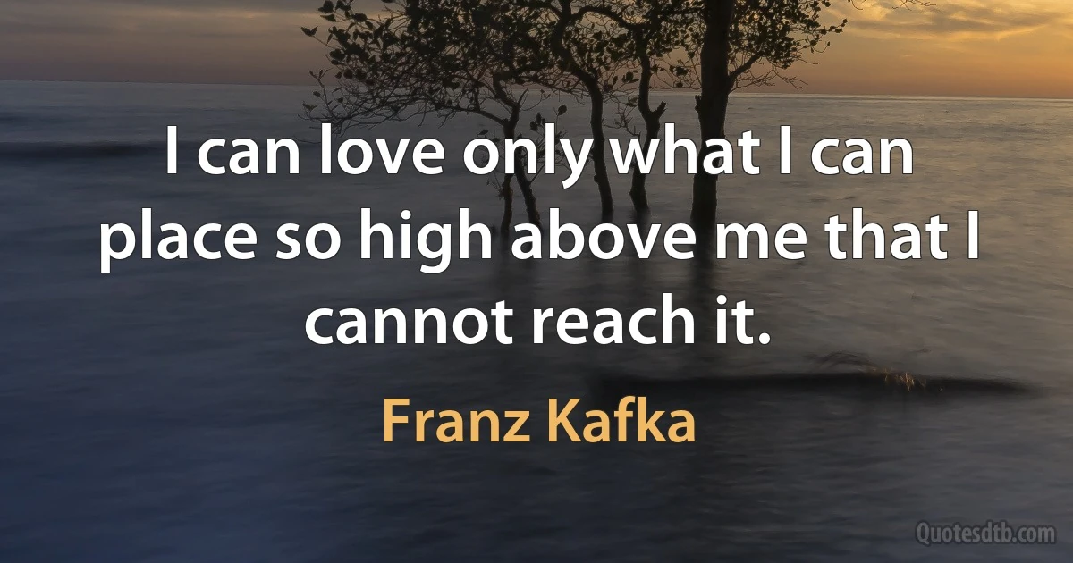 I can love only what I can place so high above me that I cannot reach it. (Franz Kafka)