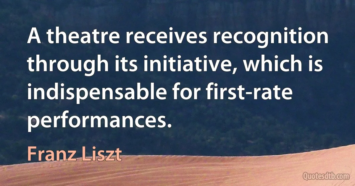 A theatre receives recognition through its initiative, which is indispensable for first-rate performances. (Franz Liszt)