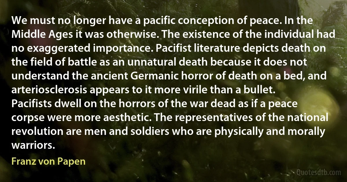 We must no longer have a pacific conception of peace. In the Middle Ages it was otherwise. The existence of the individual had no exaggerated importance. Pacifist literature depicts death on the field of battle as an unnatural death because it does not understand the ancient Germanic horror of death on a bed, and arteriosclerosis appears to it more virile than a bullet. Pacifists dwell on the horrors of the war dead as if a peace corpse were more aesthetic. The representatives of the national revolution are men and soldiers who are physically and morally warriors. (Franz von Papen)