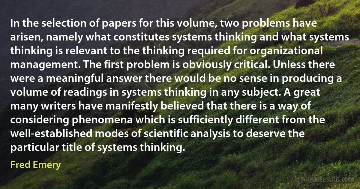 In the selection of papers for this volume, two problems have arisen, namely what constitutes systems thinking and what systems thinking is relevant to the thinking required for organizational management. The first problem is obviously critical. Unless there were a meaningful answer there would be no sense in producing a volume of readings in systems thinking in any subject. A great many writers have manifestly believed that there is a way of considering phenomena which is sufficiently different from the well-established modes of scientific analysis to deserve the particular title of systems thinking. (Fred Emery)