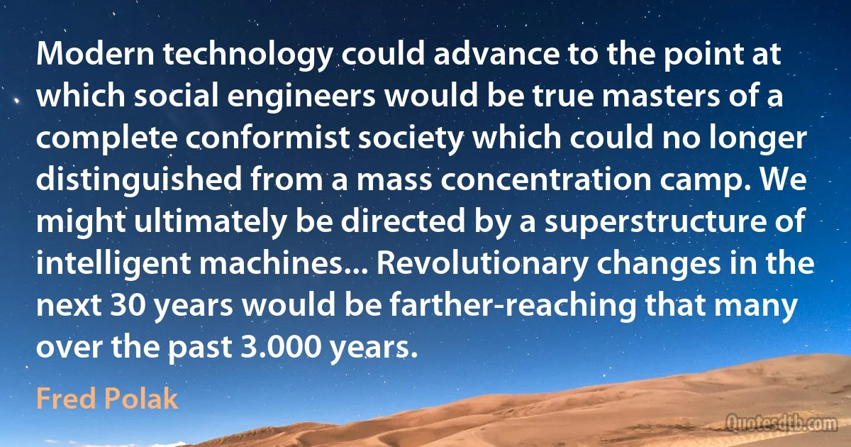 Modern technology could advance to the point at which social engineers would be true masters of a complete conformist society which could no longer distinguished from a mass concentration camp. We might ultimately be directed by a superstructure of intelligent machines... Revolutionary changes in the next 30 years would be farther-reaching that many over the past 3.000 years. (Fred Polak)