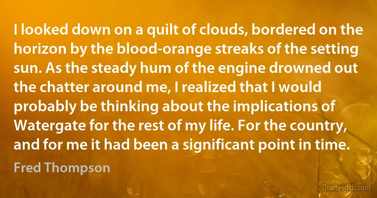 I looked down on a quilt of clouds, bordered on the horizon by the blood-orange streaks of the setting sun. As the steady hum of the engine drowned out the chatter around me, I realized that I would probably be thinking about the implications of Watergate for the rest of my life. For the country, and for me it had been a significant point in time. (Fred Thompson)