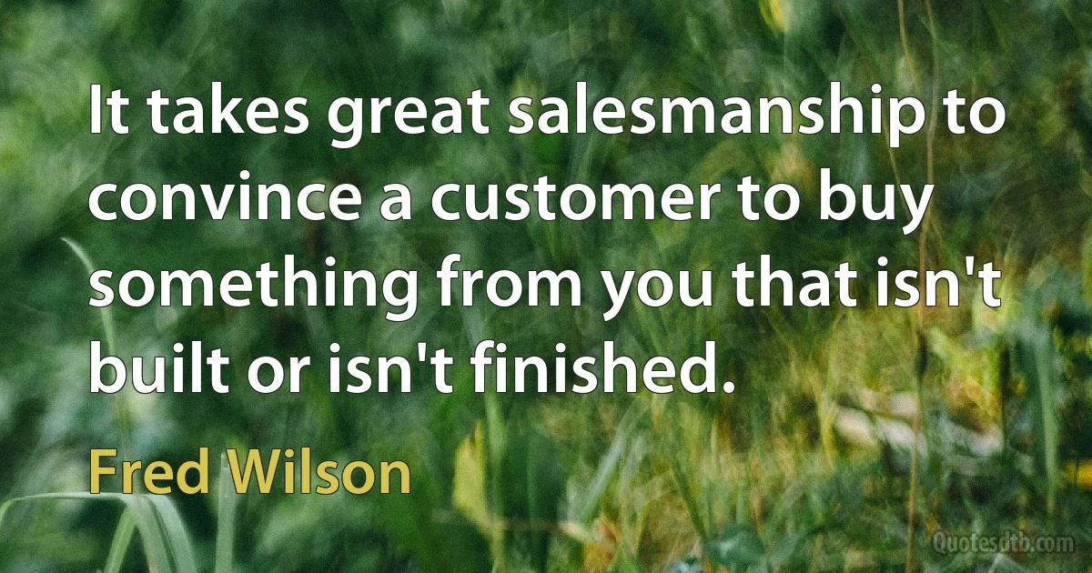 It takes great salesmanship to convince a customer to buy something from you that isn't built or isn't finished. (Fred Wilson)