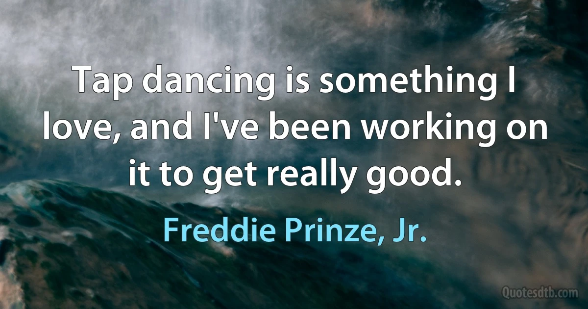 Tap dancing is something I love, and I've been working on it to get really good. (Freddie Prinze, Jr.)