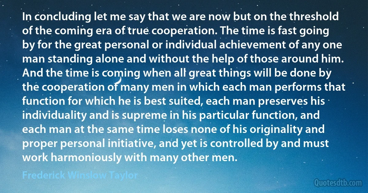 In concluding let me say that we are now but on the threshold of the coming era of true cooperation. The time is fast going by for the great personal or individual achievement of any one man standing alone and without the help of those around him. And the time is coming when all great things will be done by the cooperation of many men in which each man performs that function for which he is best suited, each man preserves his individuality and is supreme in his particular function, and each man at the same time loses none of his originality and proper personal initiative, and yet is controlled by and must work harmoniously with many other men. (Frederick Winslow Taylor)