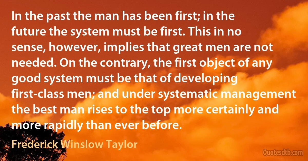 In the past the man has been first; in the future the system must be first. This in no sense, however, implies that great men are not needed. On the contrary, the first object of any good system must be that of developing first-class men; and under systematic management the best man rises to the top more certainly and more rapidly than ever before. (Frederick Winslow Taylor)