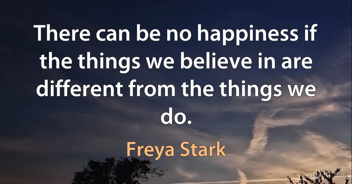 There can be no happiness if the things we believe in are different from the things we do. (Freya Stark)