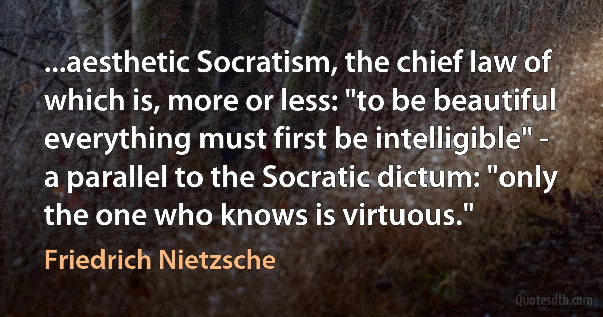 ...aesthetic Socratism, the chief law of which is, more or less: "to be beautiful everything must first be intelligible" - a parallel to the Socratic dictum: "only the one who knows is virtuous." (Friedrich Nietzsche)