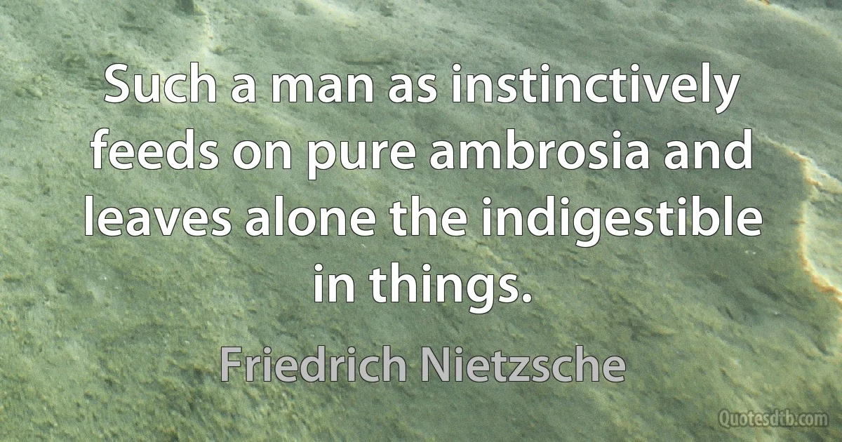 Such a man as instinctively feeds on pure ambrosia and leaves alone the indigestible in things. (Friedrich Nietzsche)