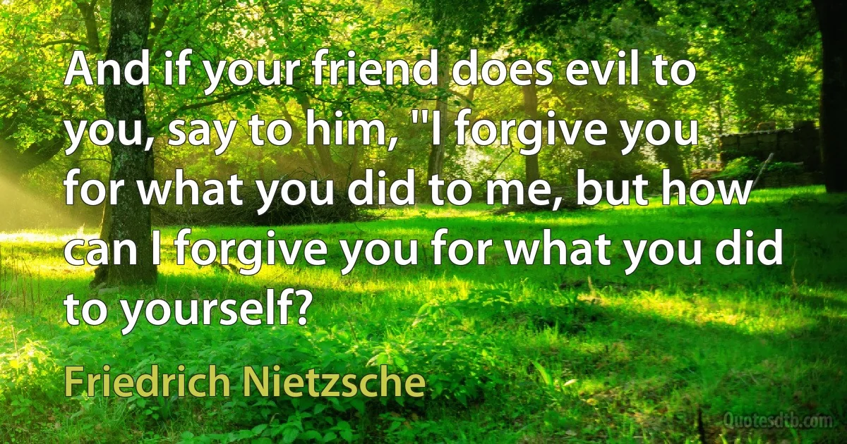 And if your friend does evil to you, say to him, ''I forgive you for what you did to me, but how can I forgive you for what you did to yourself? (Friedrich Nietzsche)