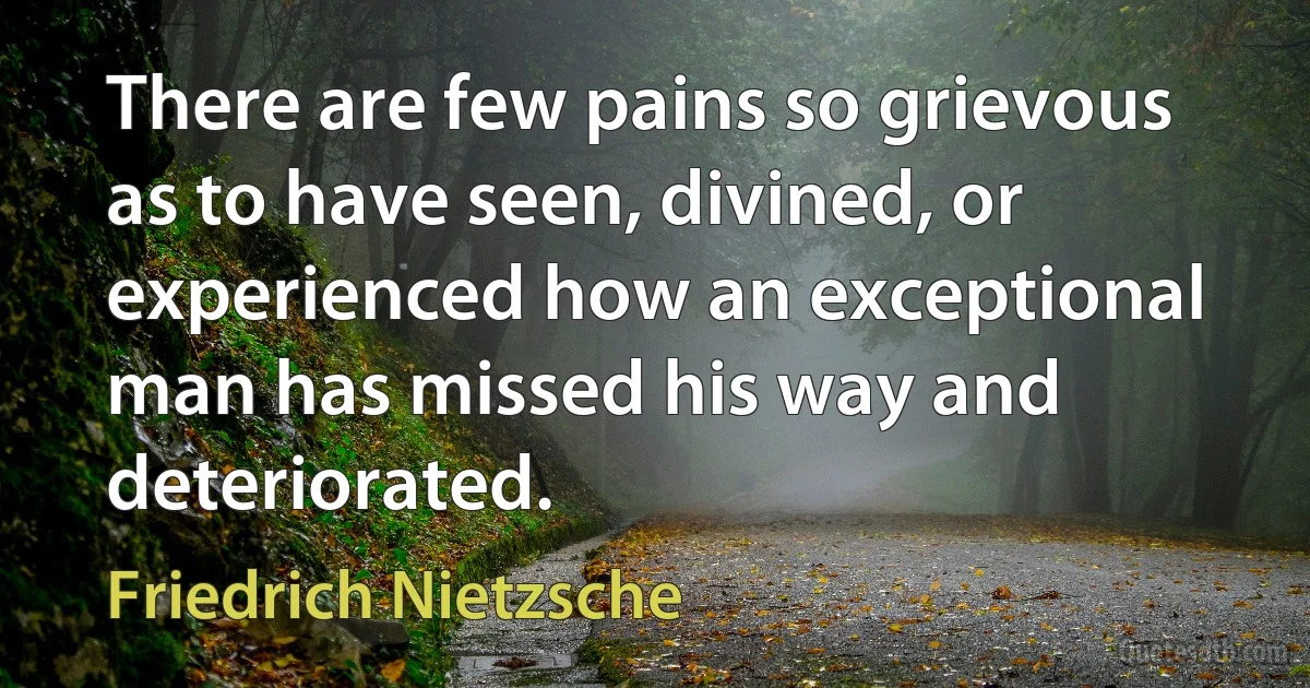 There are few pains so grievous as to have seen, divined, or experienced how an exceptional man has missed his way and deteriorated. (Friedrich Nietzsche)