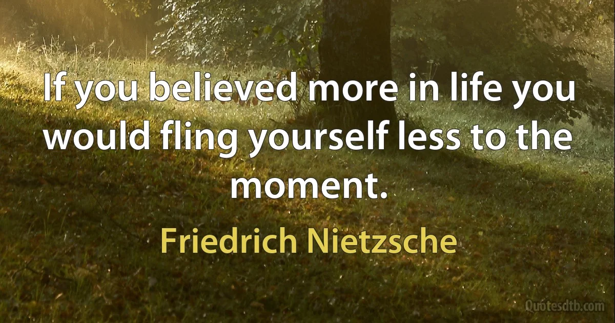 If you believed more in life you would fling yourself less to the moment. (Friedrich Nietzsche)