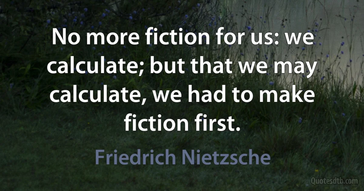 No more fiction for us: we calculate; but that we may calculate, we had to make fiction first. (Friedrich Nietzsche)