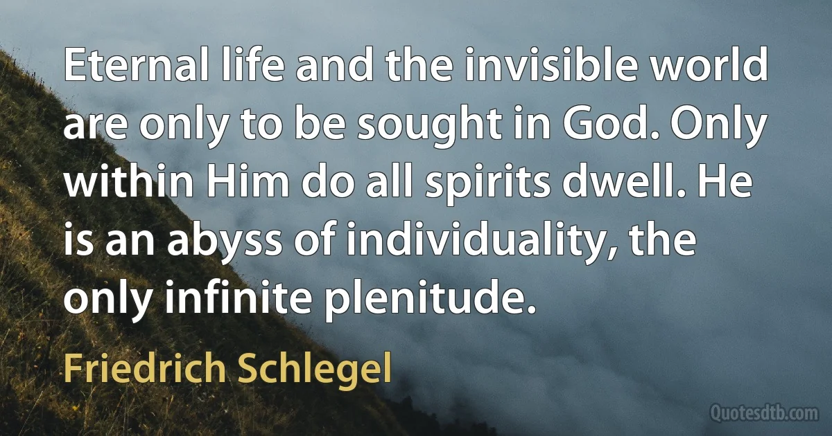 Eternal life and the invisible world are only to be sought in God. Only within Him do all spirits dwell. He is an abyss of individuality, the only infinite plenitude. (Friedrich Schlegel)