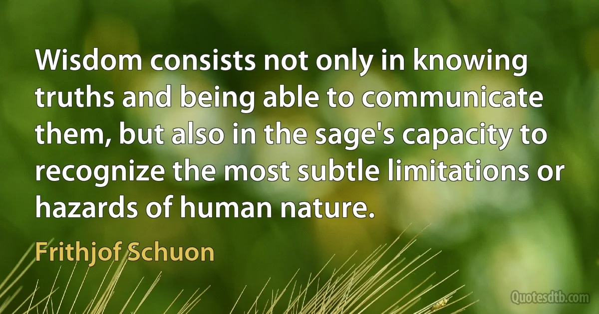 Wisdom consists not only in knowing truths and being able to communicate them, but also in the sage's capacity to recognize the most subtle limitations or hazards of human nature. (Frithjof Schuon)