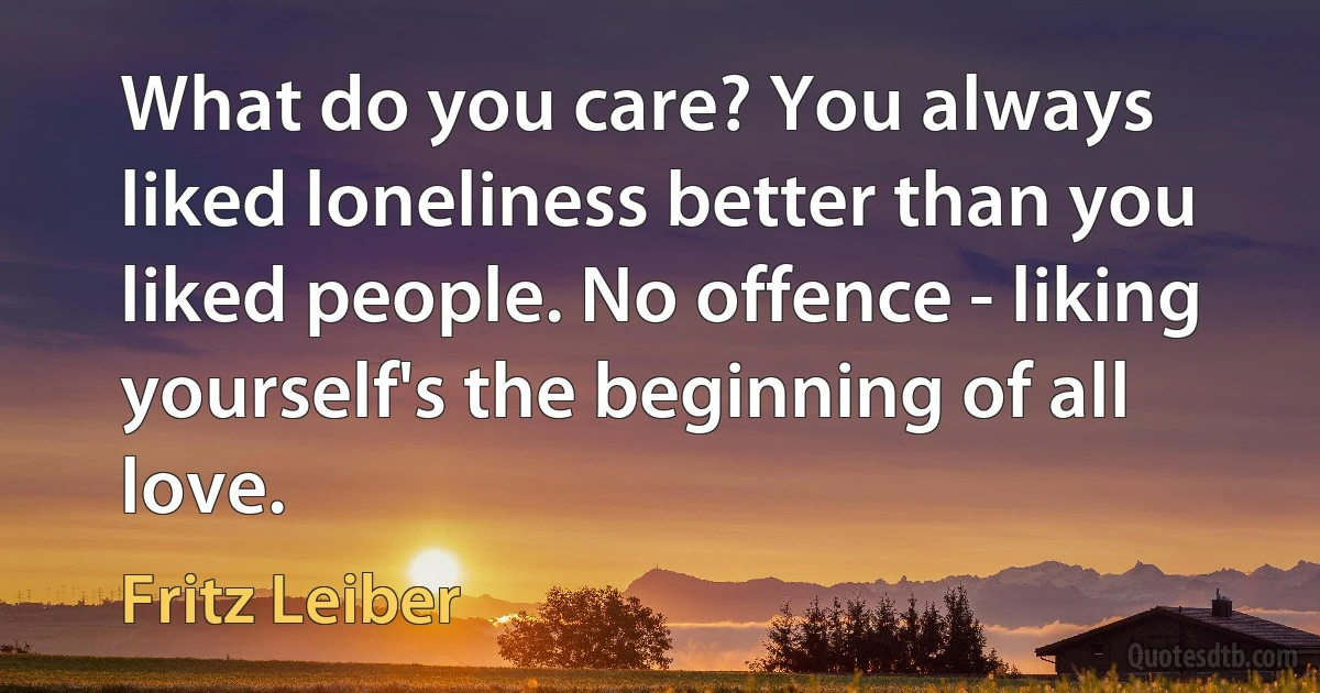 What do you care? You always liked loneliness better than you liked people. No offence - liking yourself's the beginning of all love. (Fritz Leiber)