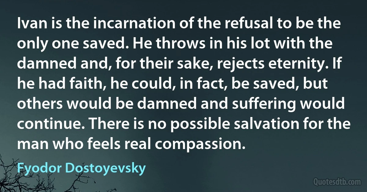 Ivan is the incarnation of the refusal to be the only one saved. He throws in his lot with the damned and, for their sake, rejects eternity. If he had faith, he could, in fact, be saved, but others would be damned and suffering would continue. There is no possible salvation for the man who feels real compassion. (Fyodor Dostoyevsky)