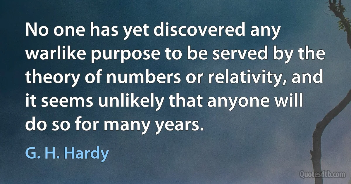 No one has yet discovered any warlike purpose to be served by the theory of numbers or relativity, and it seems unlikely that anyone will do so for many years. (G. H. Hardy)