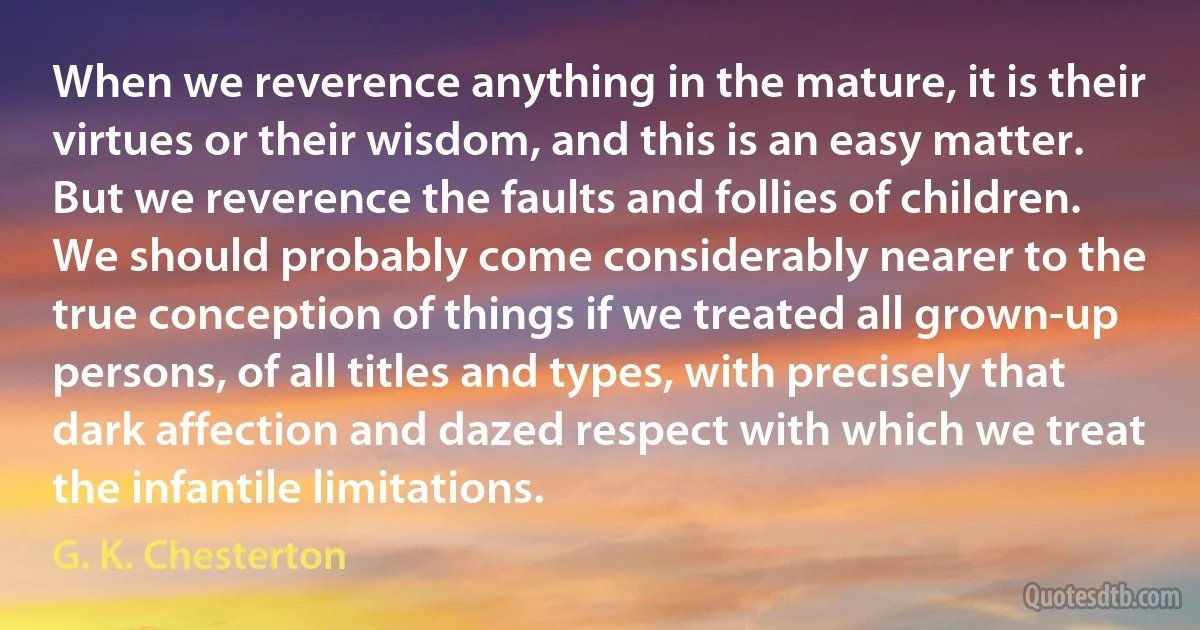 When we reverence anything in the mature, it is their virtues or their wisdom, and this is an easy matter. But we reverence the faults and follies of children.
We should probably come considerably nearer to the true conception of things if we treated all grown-up persons, of all titles and types, with precisely that dark affection and dazed respect with which we treat the infantile limitations. (G. K. Chesterton)