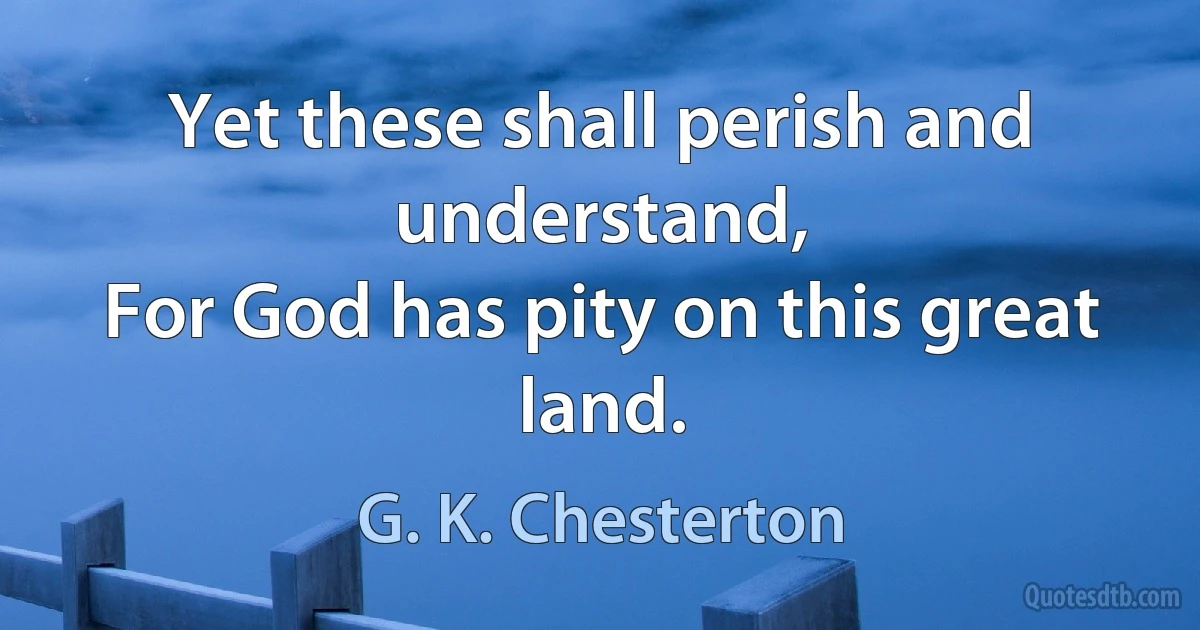 Yet these shall perish and understand,
For God has pity on this great land. (G. K. Chesterton)