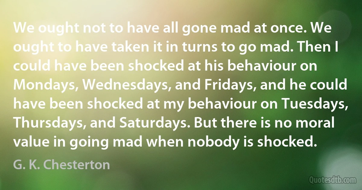 We ought not to have all gone mad at once. We ought to have taken it in turns to go mad. Then I could have been shocked at his behaviour on Mondays, Wednesdays, and Fridays, and he could have been shocked at my behaviour on Tuesdays, Thursdays, and Saturdays. But there is no moral value in going mad when nobody is shocked. (G. K. Chesterton)