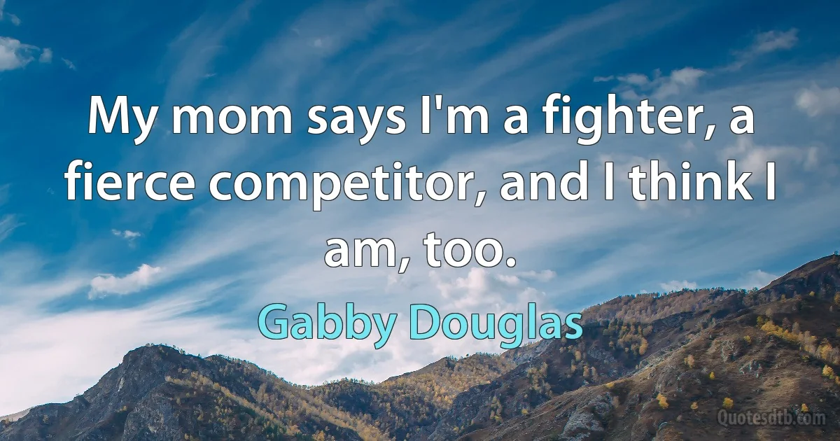 My mom says I'm a fighter, a fierce competitor, and I think I am, too. (Gabby Douglas)