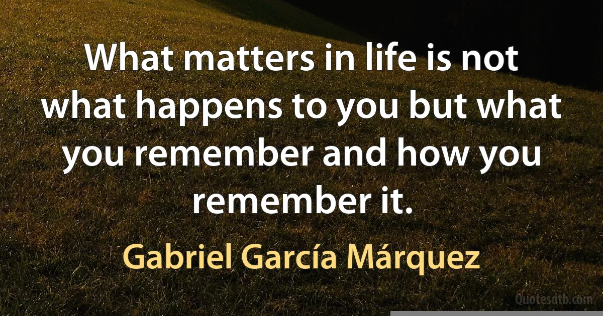 What matters in life is not what happens to you but what you remember and how you remember it. (Gabriel García Márquez)