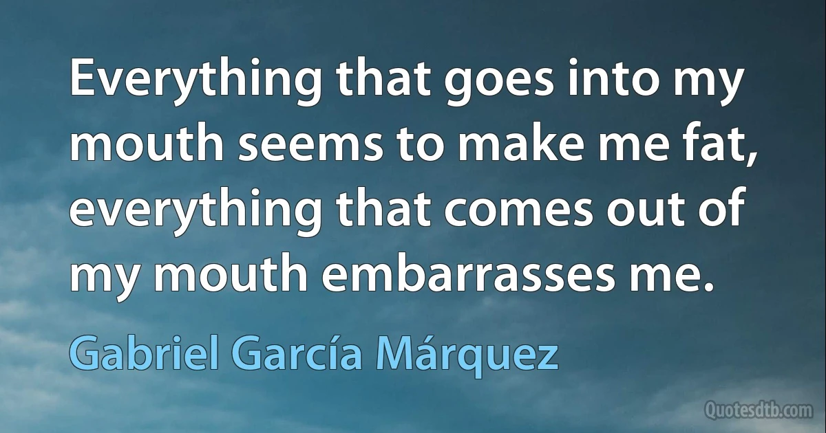 Everything that goes into my mouth seems to make me fat, everything that comes out of my mouth embarrasses me. (Gabriel García Márquez)