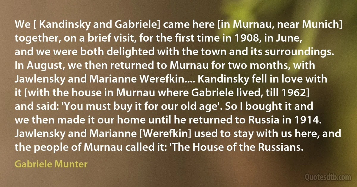 We [ Kandinsky and Gabriele] came here [in Murnau, near Munich] together, on a brief visit, for the first time in 1908, in June, and we were both delighted with the town and its surroundings. In August, we then returned to Murnau for two months, with Jawlensky and Marianne Werefkin.... Kandinsky fell in love with it [with the house in Murnau where Gabriele lived, till 1962] and said: 'You must buy it for our old age'. So I bought it and we then made it our home until he returned to Russia in 1914. Jawlensky and Marianne [Werefkin] used to stay with us here, and the people of Murnau called it: 'The House of the Russians. (Gabriele Munter)