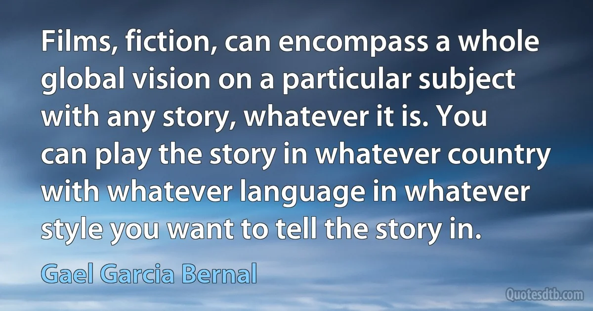 Films, fiction, can encompass a whole global vision on a particular subject with any story, whatever it is. You can play the story in whatever country with whatever language in whatever style you want to tell the story in. (Gael Garcia Bernal)