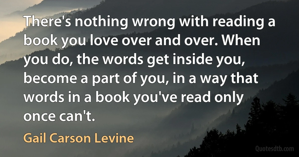 There's nothing wrong with reading a book you love over and over. When you do, the words get inside you, become a part of you, in a way that words in a book you've read only once can't. (Gail Carson Levine)