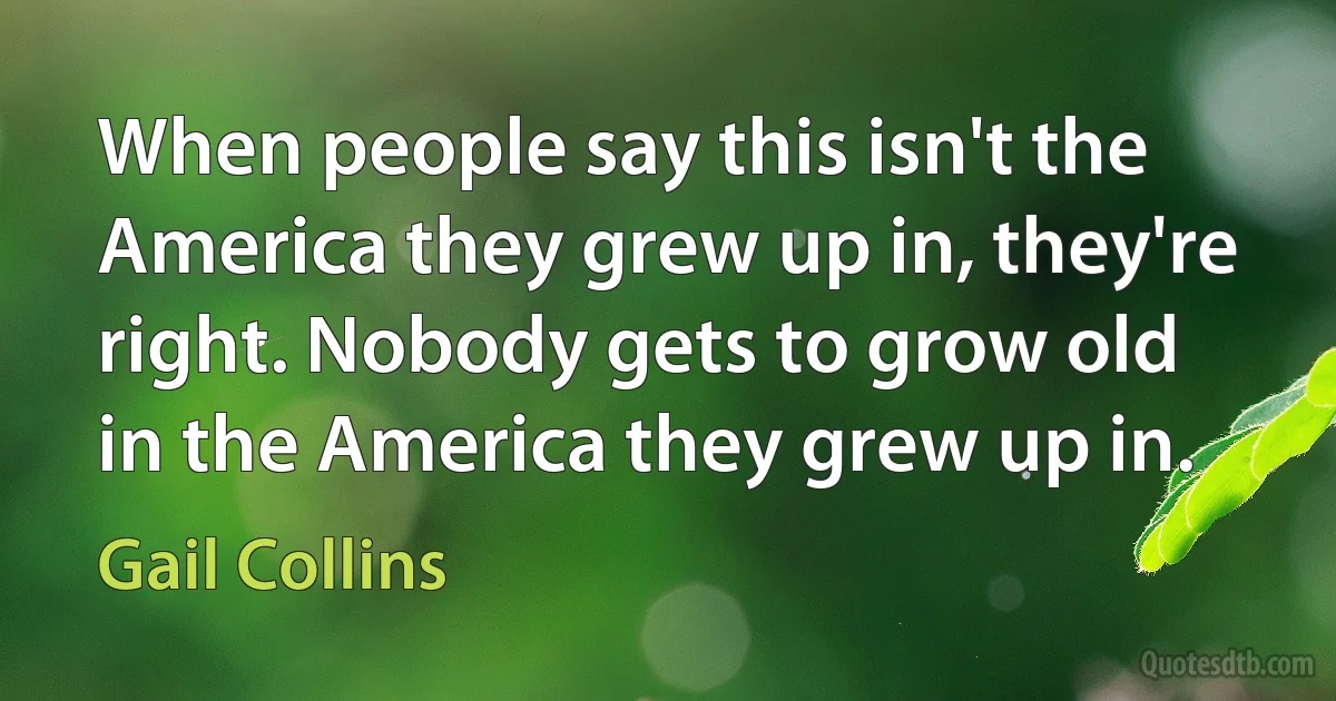 When people say this isn't the America they grew up in, they're right. Nobody gets to grow old in the America they grew up in. (Gail Collins)