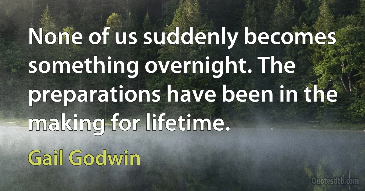 None of us suddenly becomes something overnight. The preparations have been in the making for lifetime. (Gail Godwin)