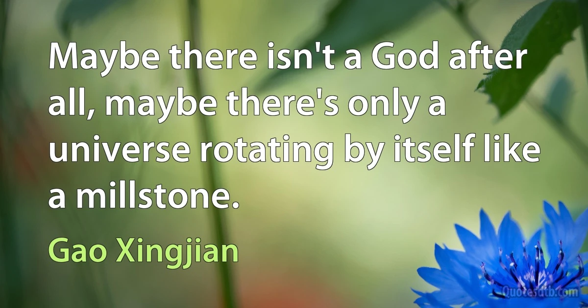 Maybe there isn't a God after all, maybe there's only a universe rotating by itself like a millstone. (Gao Xingjian)