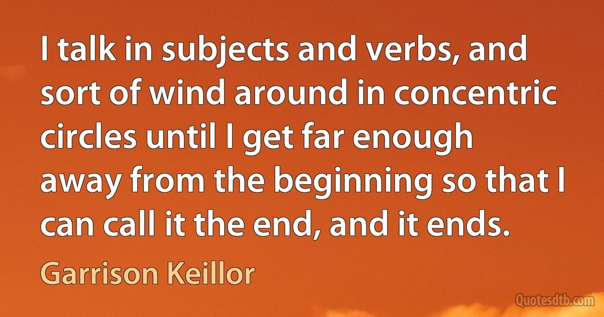 I talk in subjects and verbs, and sort of wind around in concentric circles until I get far enough away from the beginning so that I can call it the end, and it ends. (Garrison Keillor)