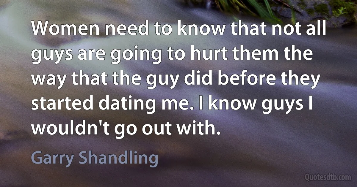 Women need to know that not all guys are going to hurt them the way that the guy did before they started dating me. I know guys I wouldn't go out with. (Garry Shandling)