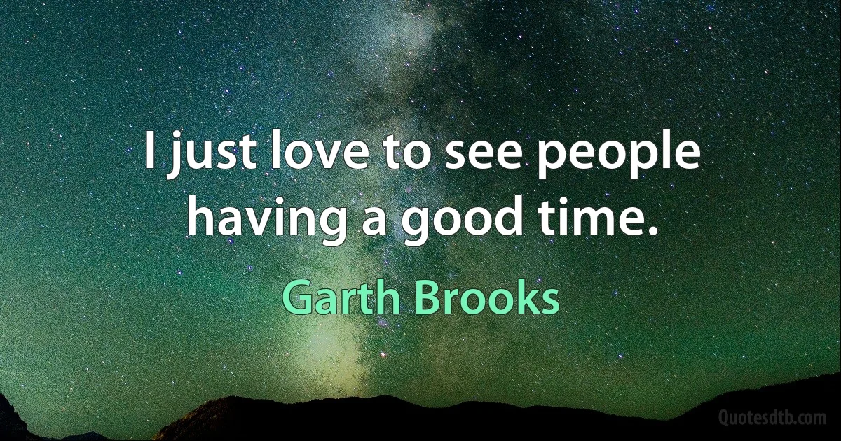 I just love to see people having a good time. (Garth Brooks)