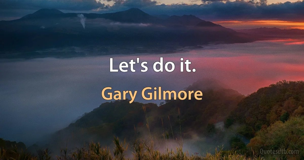 Let's do it. (Gary Gilmore)