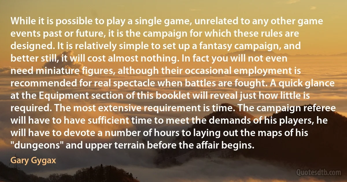 While it is possible to play a single game, unrelated to any other game events past or future, it is the campaign for which these rules are designed. It is relatively simple to set up a fantasy campaign, and better still, it will cost almost nothing. In fact you will not even need miniature figures, although their occasional employment is recommended for real spectacle when battles are fought. A quick glance at the Equipment section of this booklet will reveal just how little is required. The most extensive requirement is time. The campaign referee will have to have sufficient time to meet the demands of his players, he will have to devote a number of hours to laying out the maps of his "dungeons" and upper terrain before the affair begins. (Gary Gygax)