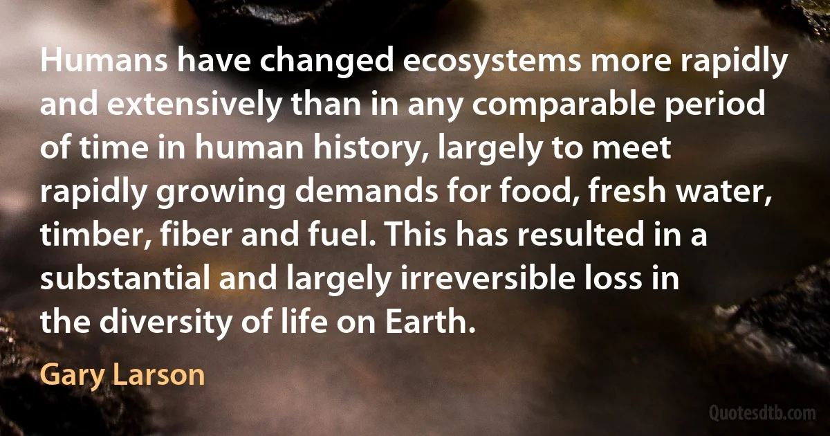 Humans have changed ecosystems more rapidly and extensively than in any comparable period of time in human history, largely to meet rapidly growing demands for food, fresh water, timber, fiber and fuel. This has resulted in a substantial and largely irreversible loss in the diversity of life on Earth. (Gary Larson)