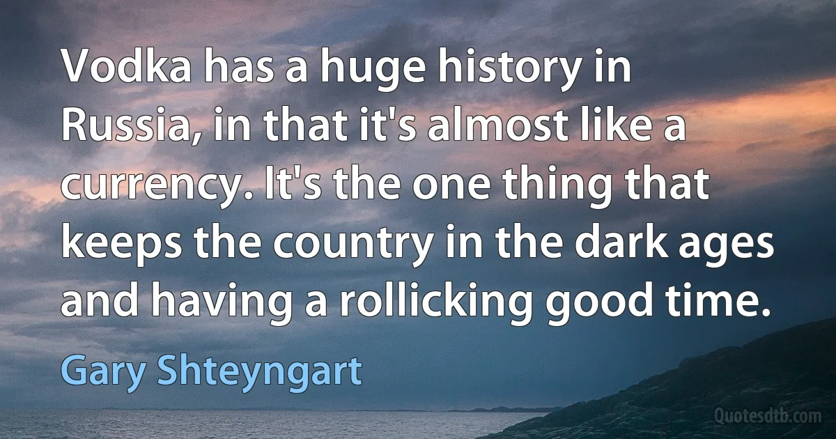 Vodka has a huge history in Russia, in that it's almost like a currency. It's the one thing that keeps the country in the dark ages and having a rollicking good time. (Gary Shteyngart)