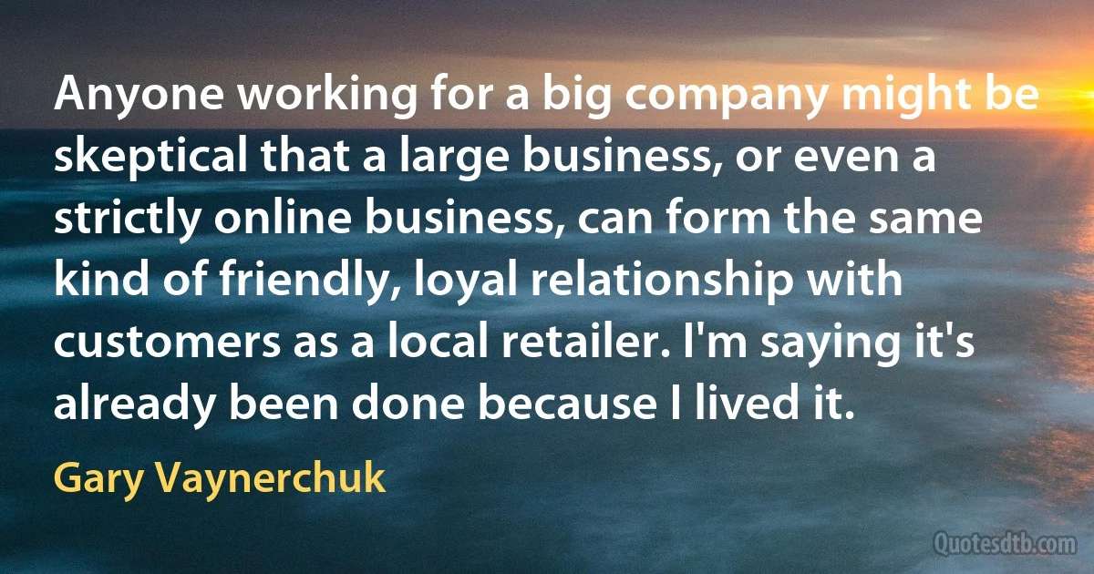 Anyone working for a big company might be skeptical that a large business, or even a strictly online business, can form the same kind of friendly, loyal relationship with customers as a local retailer. I'm saying it's already been done because I lived it. (Gary Vaynerchuk)