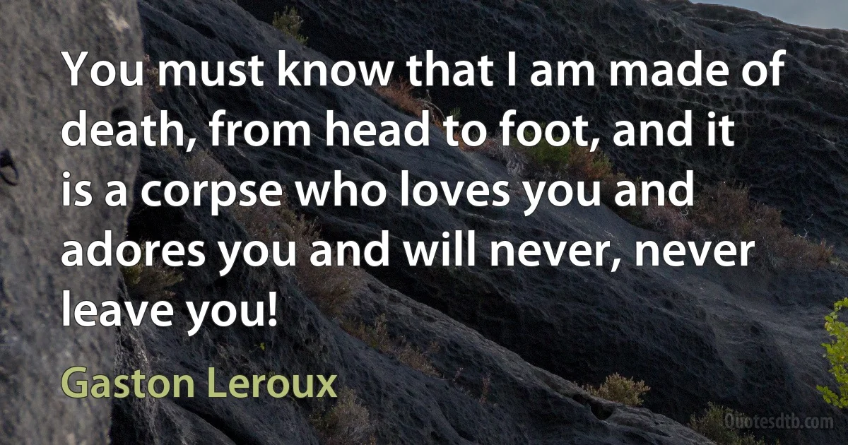 You must know that I am made of death, from head to foot, and it is a corpse who loves you and adores you and will never, never leave you! (Gaston Leroux)