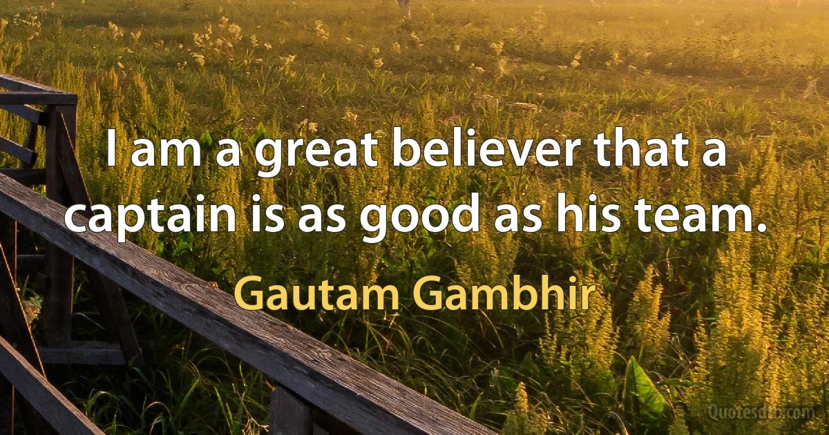 I am a great believer that a captain is as good as his team. (Gautam Gambhir)