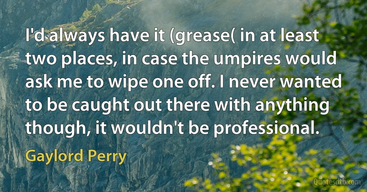 I'd always have it (grease( in at least two places, in case the umpires would ask me to wipe one off. I never wanted to be caught out there with anything though, it wouldn't be professional. (Gaylord Perry)