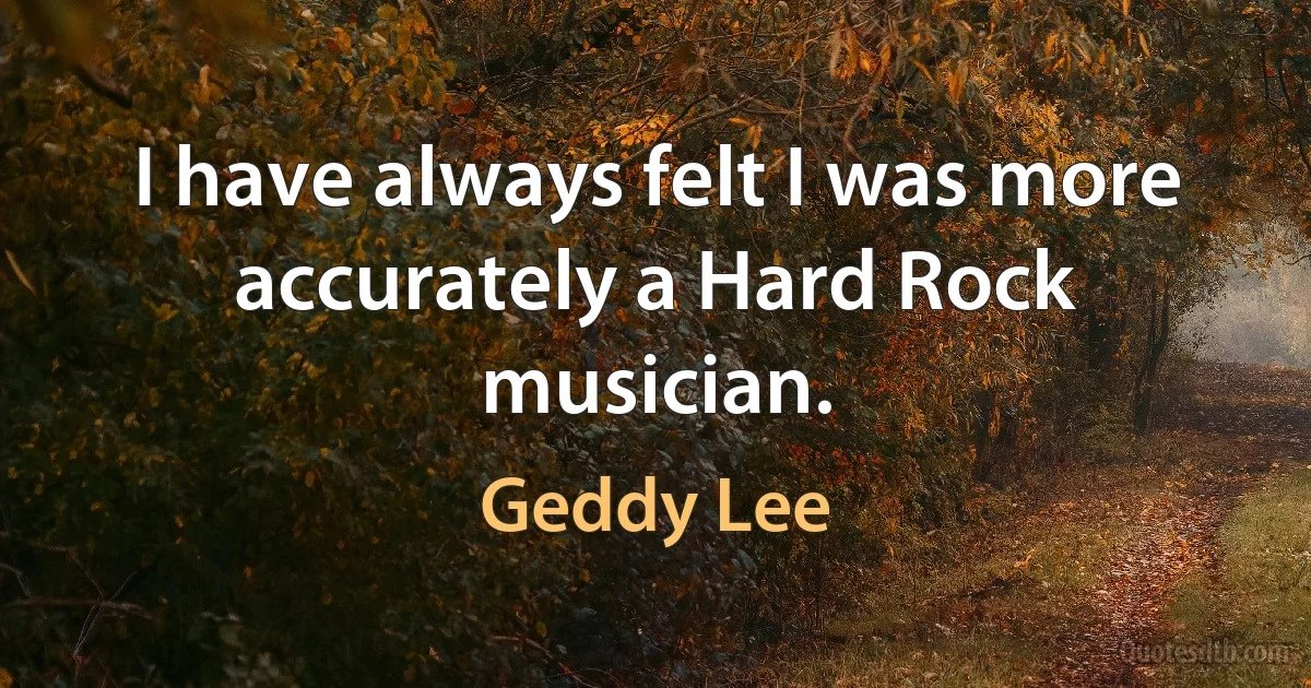 I have always felt I was more accurately a Hard Rock musician. (Geddy Lee)