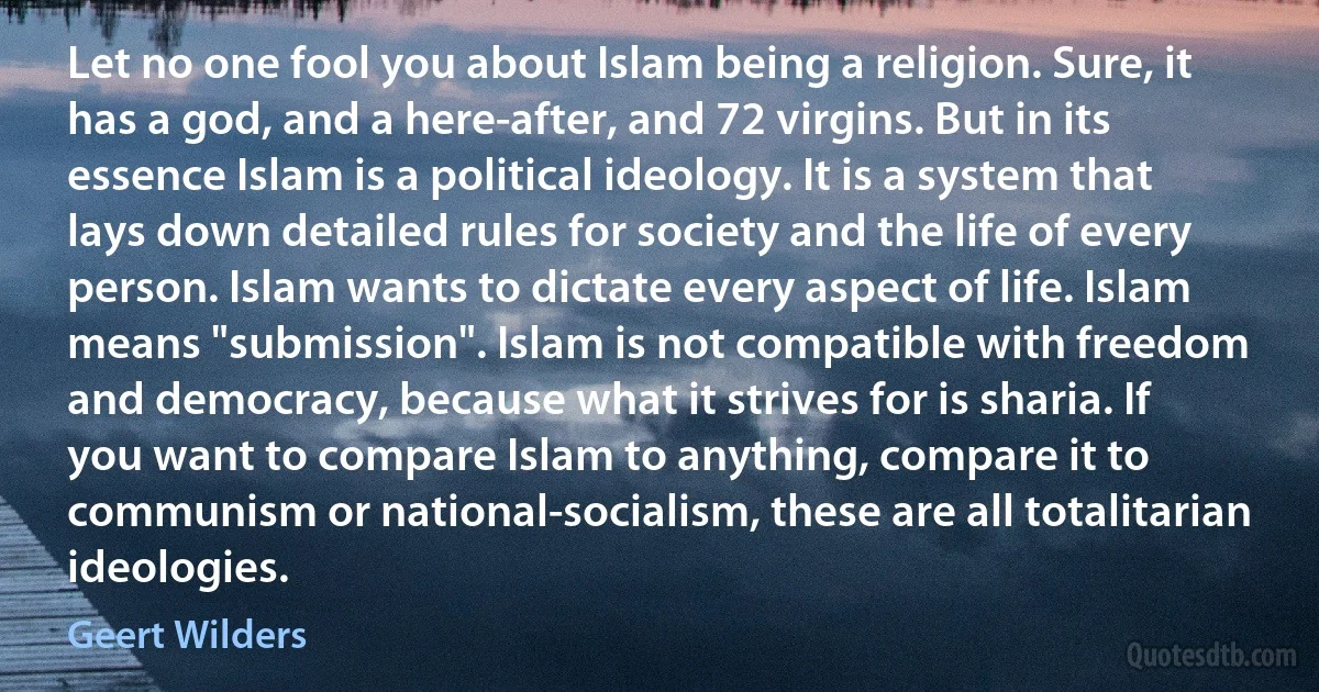 Let no one fool you about Islam being a religion. Sure, it has a god, and a here-after, and 72 virgins. But in its essence Islam is a political ideology. It is a system that lays down detailed rules for society and the life of every person. Islam wants to dictate every aspect of life. Islam means "submission". Islam is not compatible with freedom and democracy, because what it strives for is sharia. If you want to compare Islam to anything, compare it to communism or national-socialism, these are all totalitarian ideologies. (Geert Wilders)