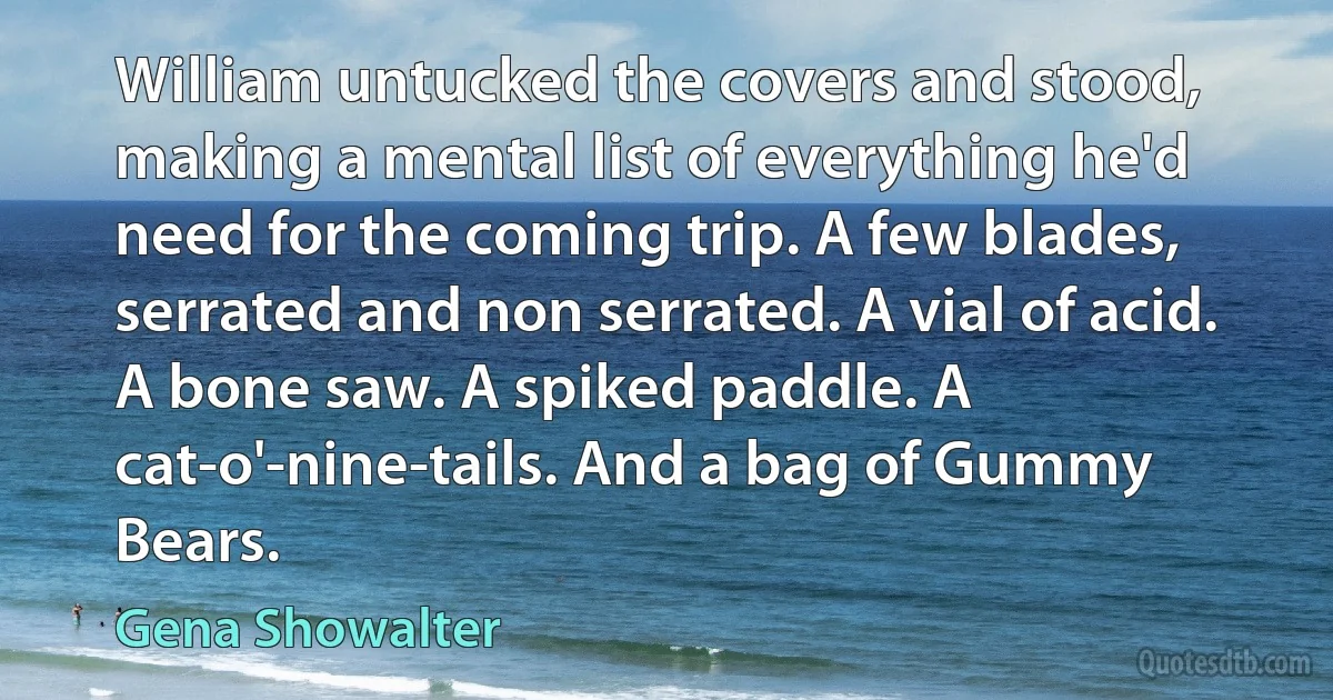 William untucked the covers and stood, making a mental list of everything he'd need for the coming trip. A few blades, serrated and non serrated. A vial of acid. A bone saw. A spiked paddle. A cat-o'-nine-tails. And a bag of Gummy Bears. (Gena Showalter)